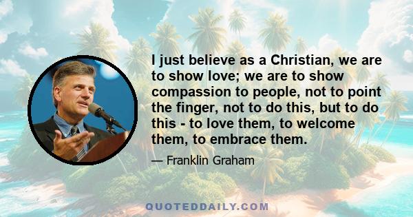 I just believe as a Christian, we are to show love; we are to show compassion to people, not to point the finger, not to do this, but to do this - to love them, to welcome them, to embrace them.