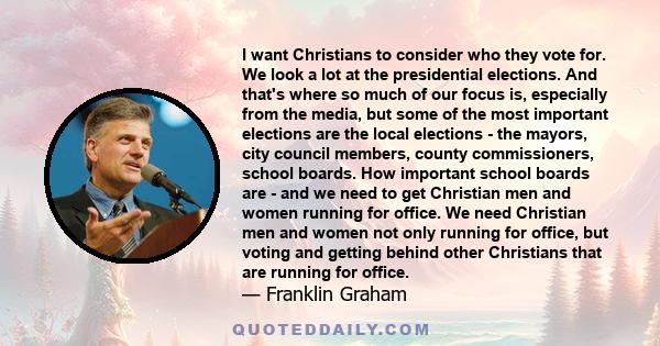 I want Christians to consider who they vote for. We look a lot at the presidential elections. And that's where so much of our focus is, especially from the media, but some of the most important elections are the local