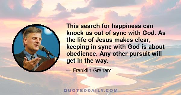 This search for happiness can knock us out of sync with God. As the life of Jesus makes clear, keeping in sync with God is about obedience. Any other pursuit will get in the way.