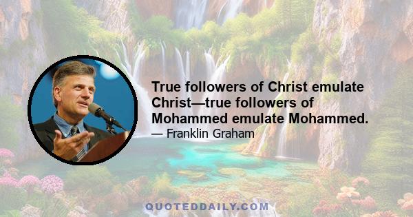 True followers of Christ emulate Christ—true followers of Mohammed emulate Mohammed.