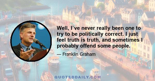 Well, I`ve never really been one to try to be politically correct. I just feel truth is truth, and sometimes I probably offend some people.