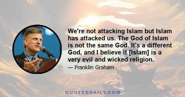 We're not attacking Islam but Islam has attacked us. The God of Islam is not the same God. It's a different God, and I believe it [Islam] is a very evil and wicked religion.