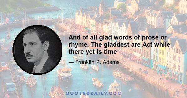 And of all glad words of prose or rhyme, The gladdest are Act while there yet is time