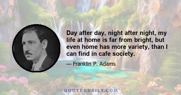 Day after day, night after night, my life at home is far from bright, but even home has more variety, than I can find in cafe society.