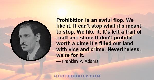 Prohibition is an awful flop. We like it. It can't stop what it's meant to stop. We like it. It's left a trail of graft and slime It don't prohibit worth a dime It's filled our land with vice and crime, Nevertheless,