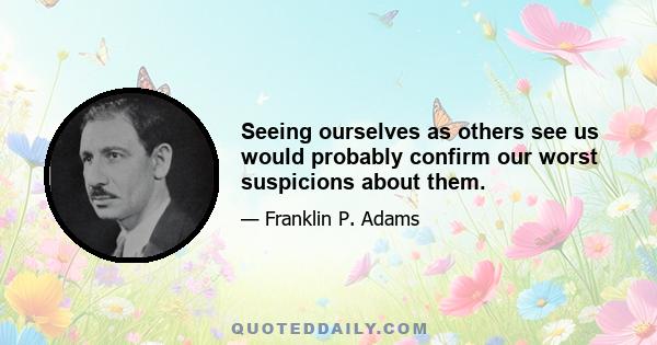 Seeing ourselves as others see us would probably confirm our worst suspicions about them.