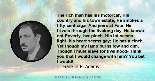 The rich man has his motorcar, His country and his town estate, He smokes a fifty-cent cigar And jeers at Fate. He frivols through the livelong day, He knows not Poverty, her pinch. His lot seems light, his heart seems