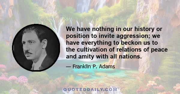 We have nothing in our history or position to invite aggression; we have everything to beckon us to the cultivation of relations of peace and amity with all nations.