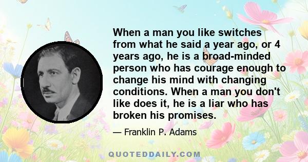 When a man you like switches from what he said a year ago, or 4 years ago, he is a broad-minded person who has courage enough to change his mind with changing conditions. When a man you don't like does it, he is a liar