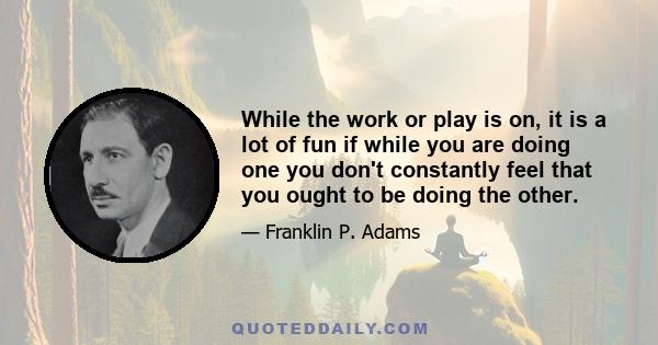 While the work or play is on, it is a lot of fun if while you are doing one you don't constantly feel that you ought to be doing the other.