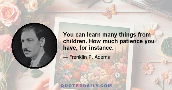 You can learn many things from children. How much patience you have, for instance.