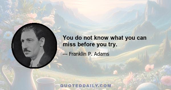 You do not know what you can miss before you try.