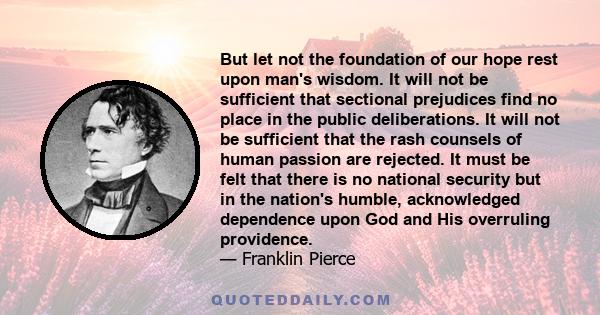 But let not the foundation of our hope rest upon man's wisdom. It will not be sufficient that sectional prejudices find no place in the public deliberations. It will not be sufficient that the rash counsels of human