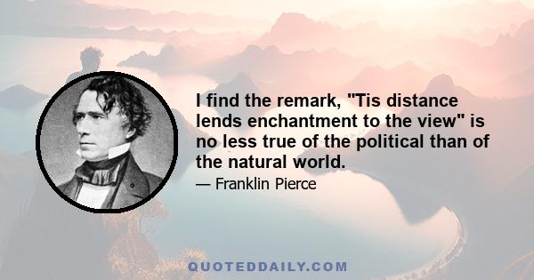 I find the remark, Tis distance lends enchantment to the view is no less true of the political than of the natural world.