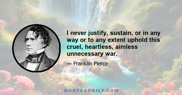 I never justify, sustain, or in any way or to any extent uphold this cruel, heartless, aimless unnecessary war.