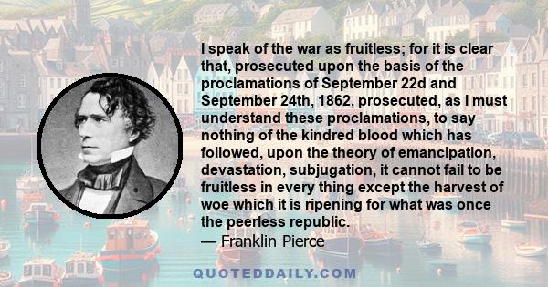 I speak of the war as fruitless; for it is clear that, prosecuted upon the basis of the proclamations of September 22d and September 24th, 1862, prosecuted, as I must understand these proclamations, to say nothing of