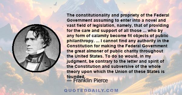 The constitutionality and propriety of the Federal Government assuming to enter into a novel and vast field of legislation, namely, that of providing for the care and support of all those ... who by any form of calamity 