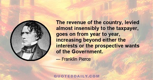 The revenue of the country, levied almost insensibly to the taxpayer, goes on from year to year, increasing beyond either the interests or the prospective wants of the Government.