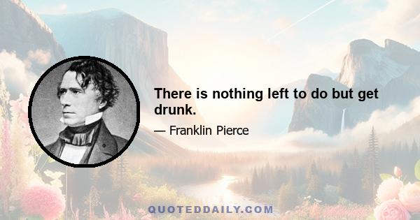 There is nothing left to do but get drunk.