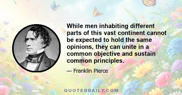 While men inhabiting different parts of this vast continent cannot be expected to hold the same opinions, they can unite in a common objective and sustain common principles.