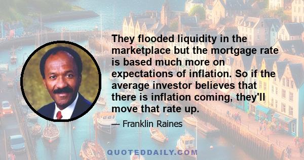 They flooded liquidity in the marketplace but the mortgage rate is based much more on expectations of inflation. So if the average investor believes that there is inflation coming, they'll move that rate up.