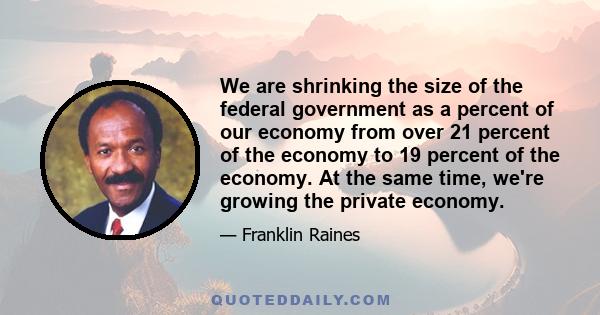 We are shrinking the size of the federal government as a percent of our economy from over 21 percent of the economy to 19 percent of the economy. At the same time, we're growing the private economy.