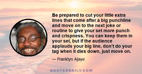 Be prepared to cut your little extra lines that come after a big punchline and move on to the next joke or routine to give your set more punch and crispness. You can keep them in your set, but if the audience applauds