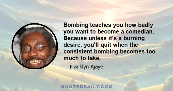 Bombing teaches you how badly you want to become a comedian. Because unless it's a burning desire, you'll quit when the consistent bombing becomes too much to take.