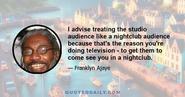 I advise treating the studio audience like a nightclub audience because that's the reason you're doing television - to get them to come see you in a nightclub.