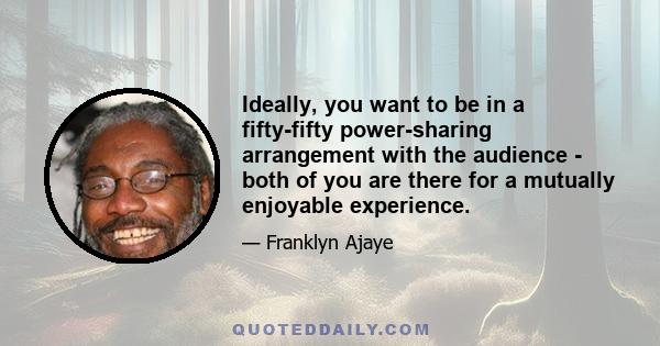 Ideally, you want to be in a fifty-fifty power-sharing arrangement with the audience - both of you are there for a mutually enjoyable experience.