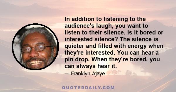 In addition to listening to the audience's laugh, you want to listen to their silence. Is it bored or interested silence? The silence is quieter and filled with energy when they're interested. You can hear a pin drop.