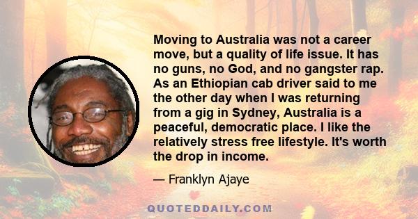 Moving to Australia was not a career move, but a quality of life issue. It has no guns, no God, and no gangster rap. As an Ethiopian cab driver said to me the other day when I was returning from a gig in Sydney,