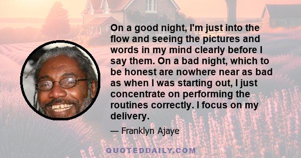 On a good night, I'm just into the flow and seeing the pictures and words in my mind clearly before I say them. On a bad night, which to be honest are nowhere near as bad as when I was starting out, I just concentrate