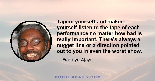 Taping yourself and making yourself listen to the tape of each performance no matter how bad is really important. There's always a nugget line or a direction pointed out to you in even the worst show.