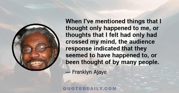 When I've mentioned things that I thought only happened to me, or thoughts that I felt had only had crossed my mind, the audience response indicated that they seemed to have happened to, or been thought of by many