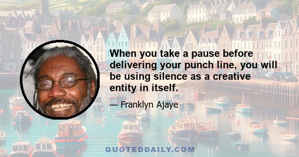 When you take a pause before delivering your punch line, you will be using silence as a creative entity in itself.