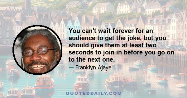 You can't wait forever for an audience to get the joke, but you should give them at least two seconds to join in before you go on to the next one.