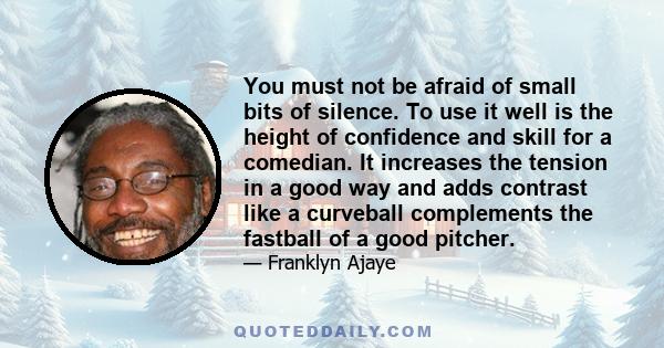 You must not be afraid of small bits of silence. To use it well is the height of confidence and skill for a comedian. It increases the tension in a good way and adds contrast like a curveball complements the fastball of 