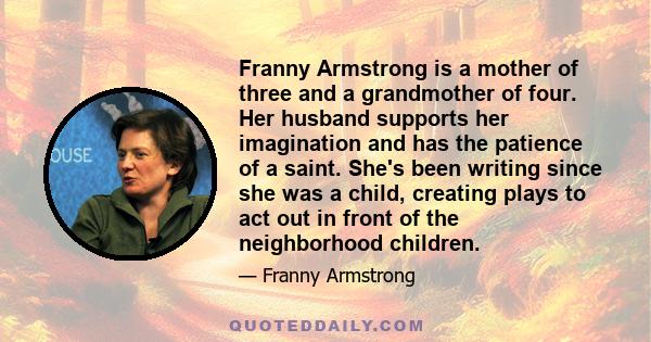 Franny Armstrong is a mother of three and a grandmother of four. Her husband supports her imagination and has the patience of a saint. She's been writing since she was a child, creating plays to act out in front of the