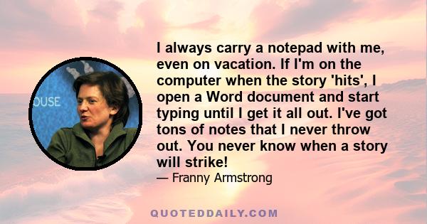 I always carry a notepad with me, even on vacation. If I'm on the computer when the story 'hits', I open a Word document and start typing until I get it all out. I've got tons of notes that I never throw out. You never