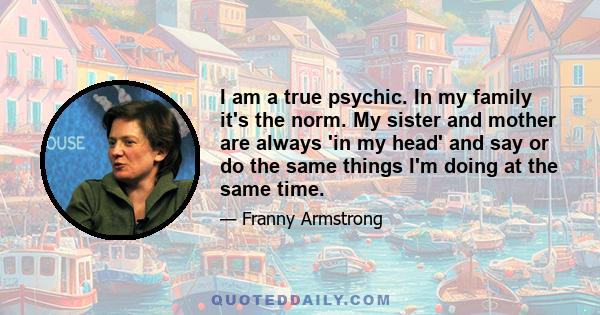 I am a true psychic. In my family it's the norm. My sister and mother are always 'in my head' and say or do the same things I'm doing at the same time.