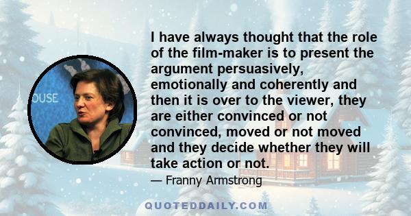 I have always thought that the role of the film-maker is to present the argument persuasively, emotionally and coherently and then it is over to the viewer, they are either convinced or not convinced, moved or not moved 