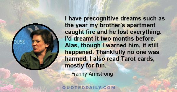 I have precognitive dreams such as the year my brother's apartment caught fire and he lost everything. I'd dreamt it two months before. Alas, though I warned him, it still happened. Thankfully no one was harmed. I also