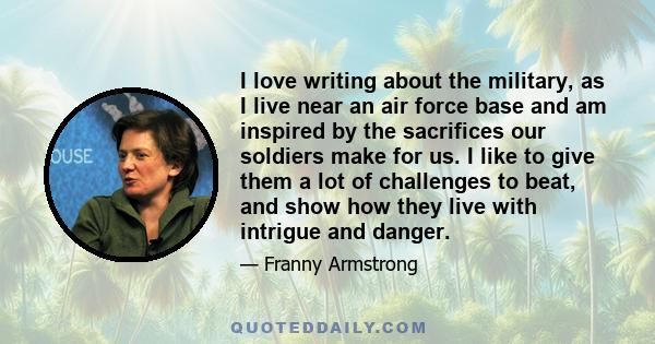 I love writing about the military, as I live near an air force base and am inspired by the sacrifices our soldiers make for us. I like to give them a lot of challenges to beat, and show how they live with intrigue and