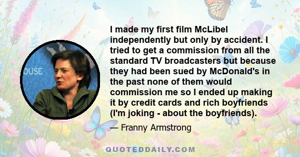 I made my first film McLibel independently but only by accident. I tried to get a commission from all the standard TV broadcasters but because they had been sued by McDonald's in the past none of them would commission