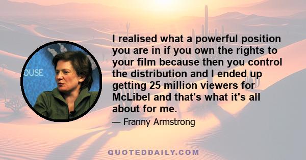 I realised what a powerful position you are in if you own the rights to your film because then you control the distribution and I ended up getting 25 million viewers for McLibel and that's what it's all about for me.