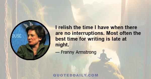 I relish the time I have when there are no interruptions. Most often the best time for writing is late at night.