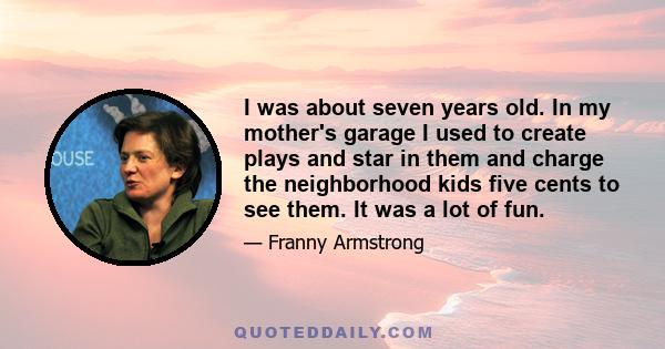 I was about seven years old. In my mother's garage I used to create plays and star in them and charge the neighborhood kids five cents to see them. It was a lot of fun.