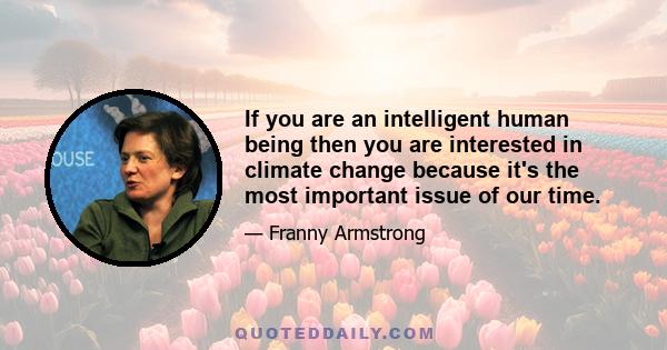 If you are an intelligent human being then you are interested in climate change because it's the most important issue of our time.