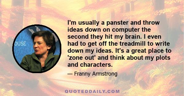 I'm usually a panster and throw ideas down on computer the second they hit my brain. I even had to get off the treadmill to write down my ideas. It's a great place to 'zone out' and think about my plots and characters.